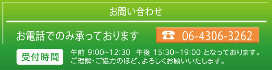 お問い合わせ　tel.06-4306-3262　受付時間　午前 9：00～12：30  午後 15：30～19：00 となっております。
ご理解・ご協力のほど、よろしくお願いいたします。